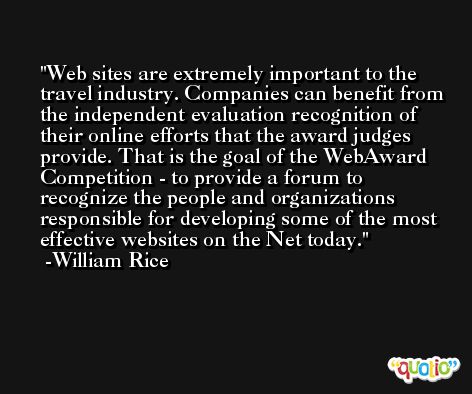 Web sites are extremely important to the travel industry. Companies can benefit from the independent evaluation recognition of their online efforts that the award judges provide. That is the goal of the WebAward Competition - to provide a forum to recognize the people and organizations responsible for developing some of the most effective websites on the Net today. -William Rice