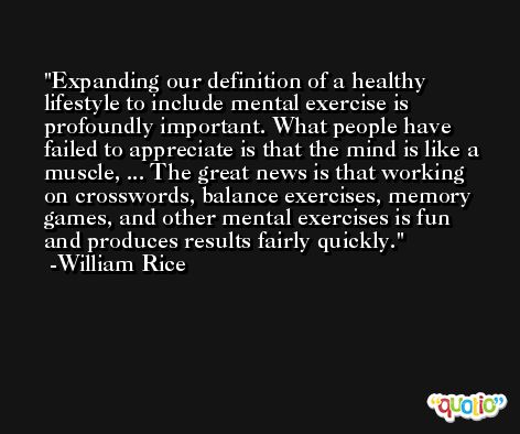Expanding our definition of a healthy lifestyle to include mental exercise is profoundly important. What people have failed to appreciate is that the mind is like a muscle, ... The great news is that working on crosswords, balance exercises, memory games, and other mental exercises is fun and produces results fairly quickly. -William Rice