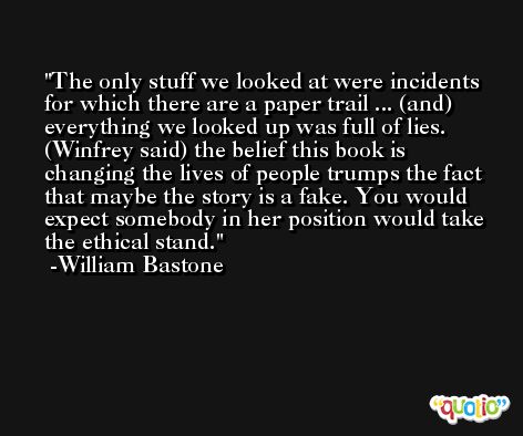 The only stuff we looked at were incidents for which there are a paper trail ... (and) everything we looked up was full of lies. (Winfrey said) the belief this book is changing the lives of people trumps the fact that maybe the story is a fake. You would expect somebody in her position would take the ethical stand. -William Bastone