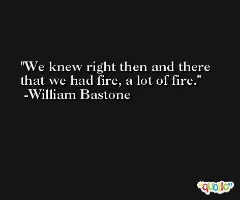 We knew right then and there that we had fire, a lot of fire. -William Bastone