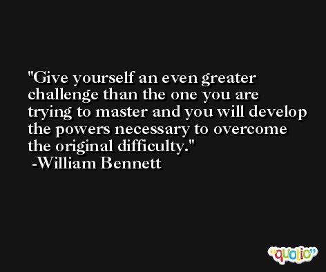 Give yourself an even greater challenge than the one you are trying to master and you will develop the powers necessary to overcome the original difficulty. -William Bennett