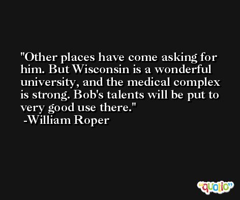 Other places have come asking for him. But Wisconsin is a wonderful university, and the medical complex is strong. Bob's talents will be put to very good use there. -William Roper