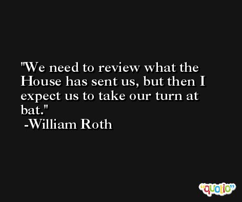 We need to review what the House has sent us, but then I expect us to take our turn at bat. -William Roth