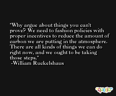 Why argue about things you can't prove? We need to fashion policies with proper incentives to reduce the amount of carbon we are putting in the atmosphere. There are all kinds of things we can do right now, and we ought to be taking those steps. -William Ruckelshaus