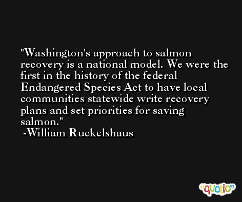 Washington's approach to salmon recovery is a national model. We were the first in the history of the federal Endangered Species Act to have local communities statewide write recovery plans and set priorities for saving salmon. -William Ruckelshaus