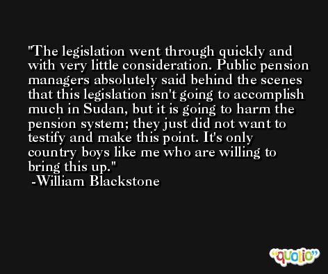 The legislation went through quickly and with very little consideration. Public pension managers absolutely said behind the scenes that this legislation isn't going to accomplish much in Sudan, but it is going to harm the pension system; they just did not want to testify and make this point. It's only country boys like me who are willing to bring this up. -William Blackstone