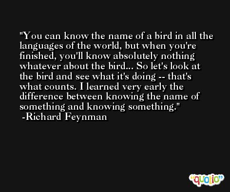 You can know the name of a bird in all the languages of the world, but when you're finished, you'll know absolutely nothing whatever about the bird... So let's look at the bird and see what it's doing -- that's what counts. I learned very early the difference between knowing the name of something and knowing something. -Richard Feynman