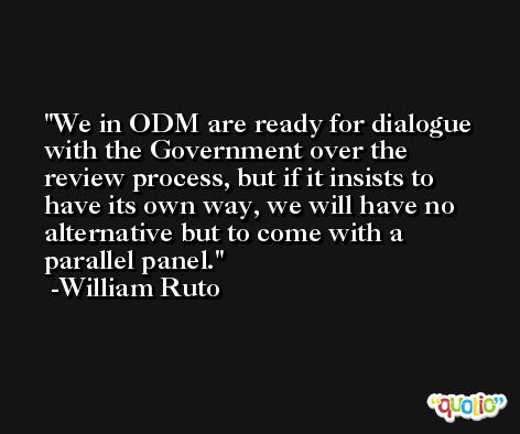 We in ODM are ready for dialogue with the Government over the review process, but if it insists to have its own way, we will have no alternative but to come with a parallel panel. -William Ruto