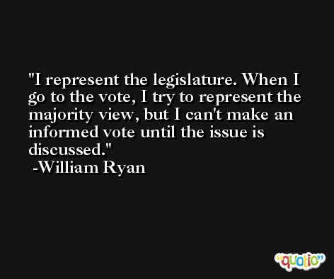 I represent the legislature. When I go to the vote, I try to represent the majority view, but I can't make an informed vote until the issue is discussed. -William Ryan