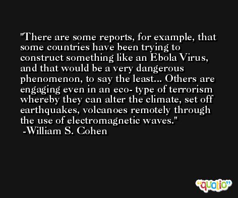 There are some reports, for example, that some countries have been trying to construct something like an Ebola Virus, and that would be a very dangerous phenomenon, to say the least... Others are engaging even in an eco- type of terrorism whereby they can alter the climate, set off earthquakes, volcanoes remotely through the use of electromagnetic waves. -William S. Cohen