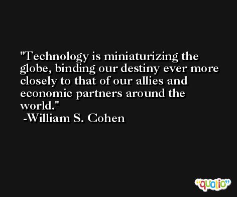 Technology is miniaturizing the globe, binding our destiny ever more closely to that of our allies and economic partners around the world. -William S. Cohen