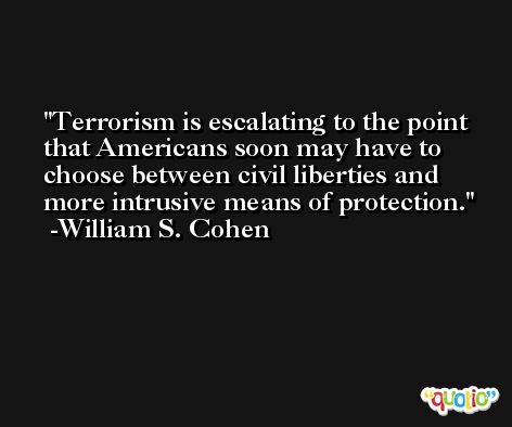 Terrorism is escalating to the point that Americans soon may have to choose between civil liberties and more intrusive means of protection. -William S. Cohen