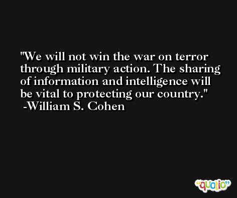 We will not win the war on terror through military action. The sharing of information and intelligence will be vital to protecting our country. -William S. Cohen