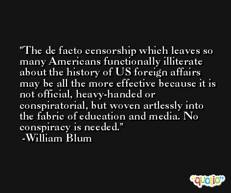 The de facto censorship which leaves so many Americans functionally illiterate about the history of US foreign affairs may be all the more effective because it is not official, heavy-handed or conspiratorial, but woven artlessly into the fabric of education and media. No conspiracy is needed. -William Blum