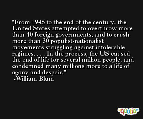 From 1945 to the end of the century, the United States attempted to overthrow more than 40 foreign governments, and to crush more than 30 populist-nationalist movements struggling against intolerable regimes. . . . In the process, the US caused the end of life for several million people, and condemned many millions more to a life of agony and despair. -William Blum