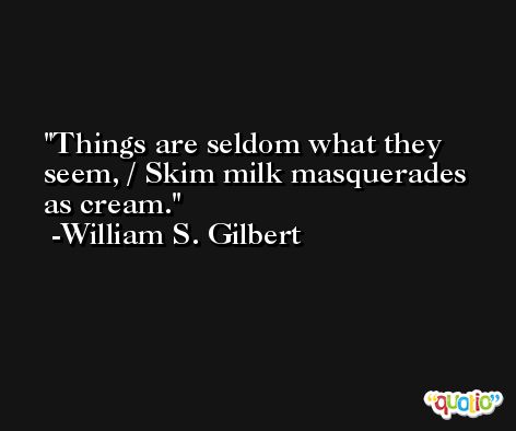 Things are seldom what they seem, / Skim milk masquerades as cream. -William S. Gilbert