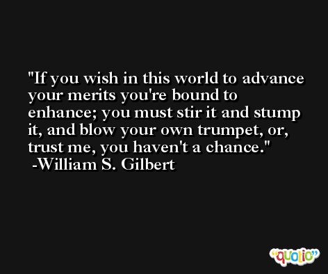 If you wish in this world to advance your merits you're bound to enhance; you must stir it and stump it, and blow your own trumpet, or, trust me, you haven't a chance. -William S. Gilbert