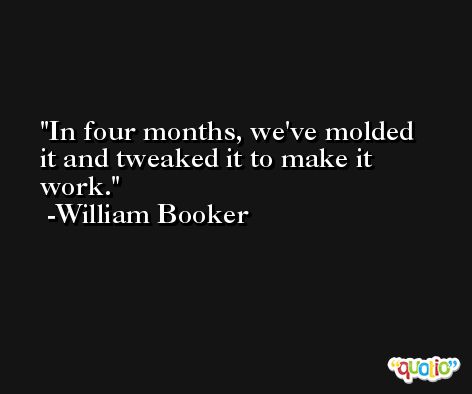 In four months, we've molded it and tweaked it to make it work. -William Booker