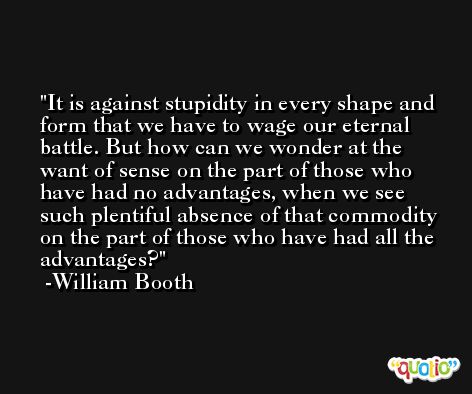 It is against stupidity in every shape and form that we have to wage our eternal battle. But how can we wonder at the want of sense on the part of those who have had no advantages, when we see such plentiful absence of that commodity on the part of those who have had all the advantages? -William Booth