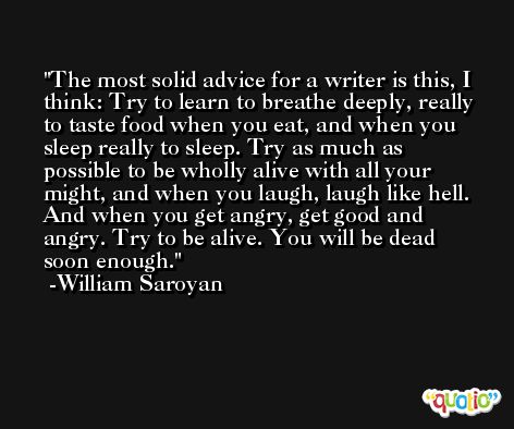 The most solid advice for a writer is this, I think: Try to learn to breathe deeply, really to taste food when you eat, and when you sleep really to sleep. Try as much as possible to be wholly alive with all your might, and when you laugh, laugh like hell. And when you get angry, get good and angry. Try to be alive. You will be dead soon enough. -William Saroyan