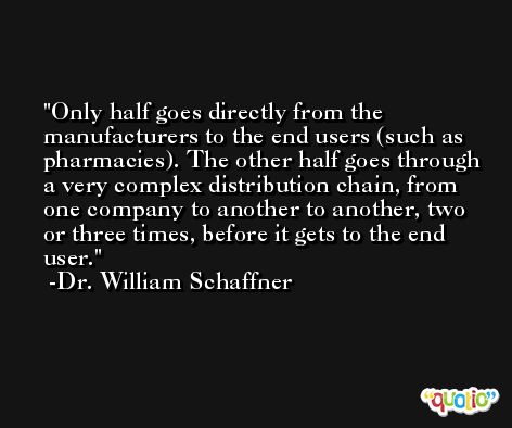 Only half goes directly from the manufacturers to the end users (such as pharmacies). The other half goes through a very complex distribution chain, from one company to another to another, two or three times, before it gets to the end user. -Dr. William Schaffner