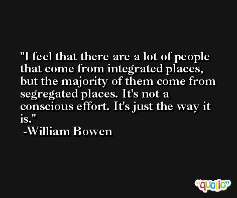 I feel that there are a lot of people that come from integrated places, but the majority of them come from segregated places. It's not a conscious effort. It's just the way it is. -William Bowen
