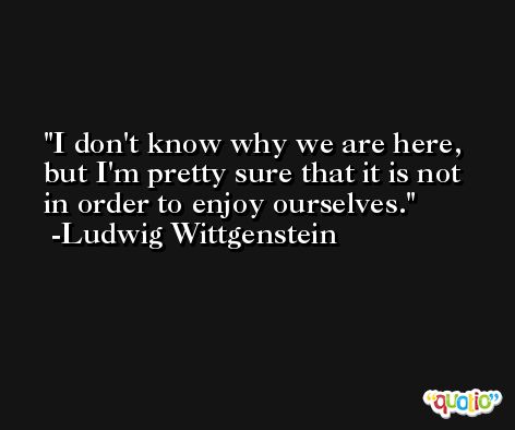I don't know why we are here, but I'm pretty sure that it is not in order to enjoy ourselves. -Ludwig Wittgenstein