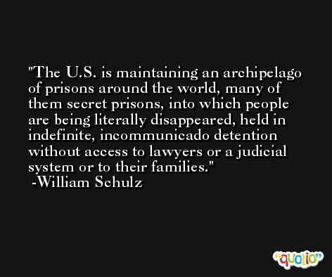 The U.S. is maintaining an archipelago of prisons around the world, many of them secret prisons, into which people are being literally disappeared, held in indefinite, incommunicado detention without access to lawyers or a judicial system or to their families. -William Schulz