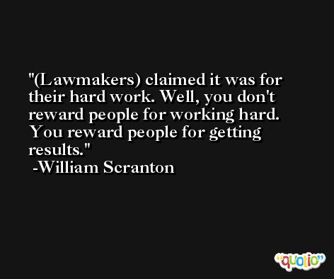 (Lawmakers) claimed it was for their hard work. Well, you don't reward people for working hard. You reward people for getting results. -William Scranton
