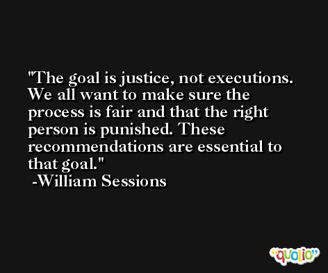 The goal is justice, not executions. We all want to make sure the process is fair and that the right person is punished. These recommendations are essential to that goal. -William Sessions