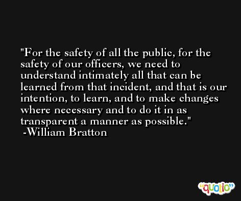 For the safety of all the public, for the safety of our officers, we need to understand intimately all that can be learned from that incident, and that is our intention, to learn, and to make changes where necessary and to do it in as transparent a manner as possible. -William Bratton