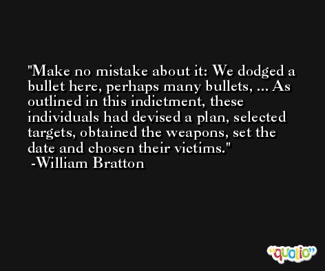 Make no mistake about it: We dodged a bullet here, perhaps many bullets, ... As outlined in this indictment, these individuals had devised a plan, selected targets, obtained the weapons, set the date and chosen their victims. -William Bratton