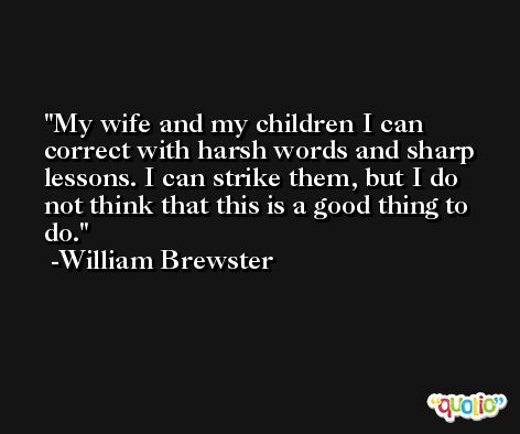 My wife and my children I can correct with harsh words and sharp lessons. I can strike them, but I do not think that this is a good thing to do. -William Brewster