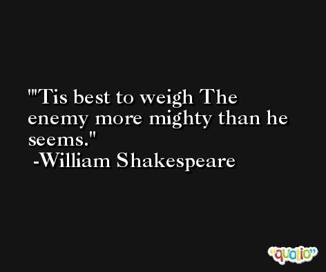 'Tis best to weigh The enemy more mighty than he seems. -William Shakespeare