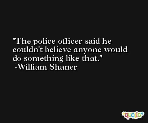The police officer said he couldn't believe anyone would do something like that. -William Shaner