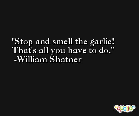 Stop and smell the garlic! That's all you have to do. -William Shatner