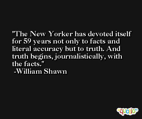 The New Yorker has devoted itself for 59 years not only to facts and literal accuracy but to truth. And truth begins, journalistically, with the facts. -William Shawn