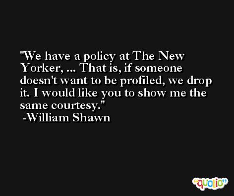We have a policy at The New Yorker, ... That is, if someone doesn't want to be profiled, we drop it. I would like you to show me the same courtesy. -William Shawn