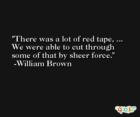 There was a lot of red tape, ... We were able to cut through some of that by sheer force. -William Brown