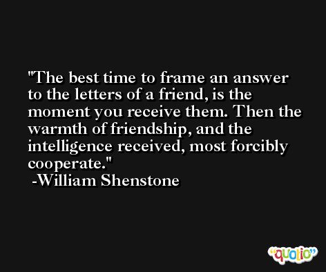 The best time to frame an answer to the letters of a friend, is the moment you receive them. Then the warmth of friendship, and the intelligence received, most forcibly cooperate. -William Shenstone