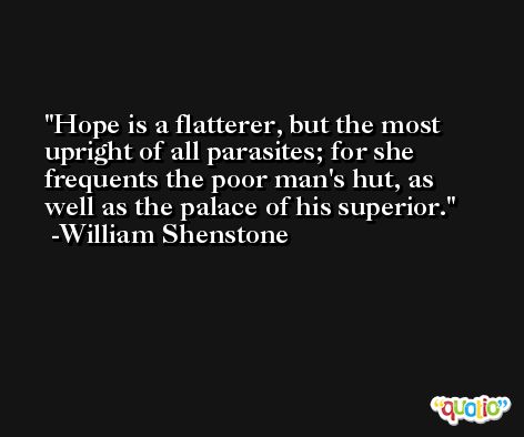 Hope is a flatterer, but the most upright of all parasites; for she frequents the poor man's hut, as well as the palace of his superior. -William Shenstone