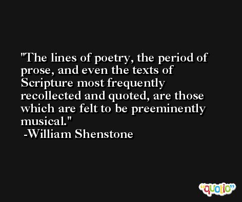 The lines of poetry, the period of prose, and even the texts of Scripture most frequently recollected and quoted, are those which are felt to be preeminently musical. -William Shenstone