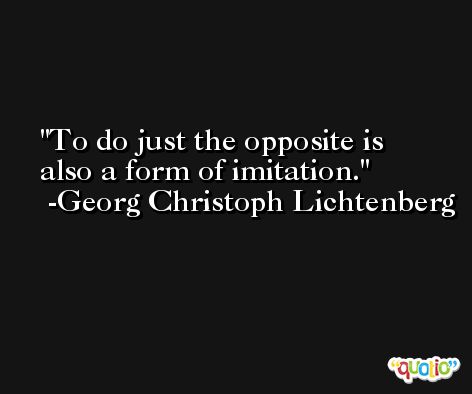 To do just the opposite is also a form of imitation. -Georg Christoph Lichtenberg