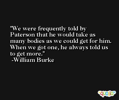 We were frequently told by Paterson that he would take as many bodies as we could get for him. When we got one, he always told us to get more. -William Burke