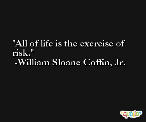 All of life is the exercise of risk. -William Sloane Coffin, Jr.