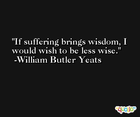 If suffering brings wisdom, I would wish to be less wise. -William Butler Yeats