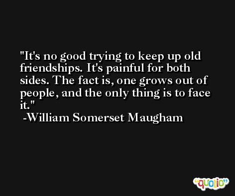 It's no good trying to keep up old friendships. It's painful for both sides. The fact is, one grows out of people, and the only thing is to face it. -William Somerset Maugham