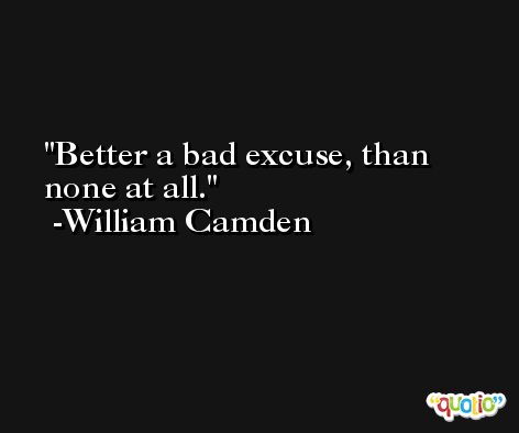Better a bad excuse, than none at all. -William Camden