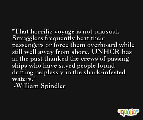 That horrific voyage is not unusual. Smugglers frequently beat their passengers or force them overboard while still well away from shore. UNHCR has in the past thanked the crews of passing ships who have saved people found drifting helplessly in the shark-infested waters. -William Spindler