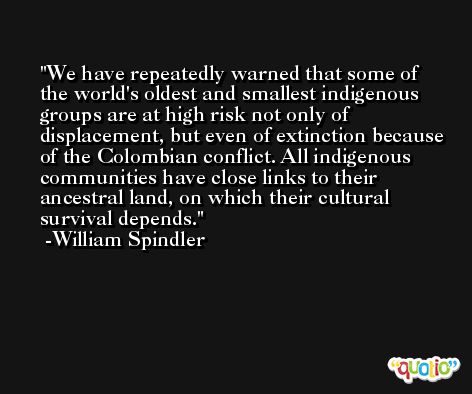 We have repeatedly warned that some of the world's oldest and smallest indigenous groups are at high risk not only of displacement, but even of extinction because of the Colombian conflict. All indigenous communities have close links to their ancestral land, on which their cultural survival depends. -William Spindler